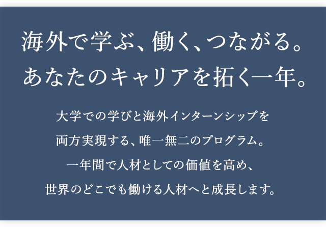 海外で学ぶ、働く、つながる。あなたのキャリアを拓く一年。 ー 大学での学びと海外インターンシップを両方実現する、唯一無二のプログラム。一年間で人材としての価値を高め、世界のどこでも働ける人材へと成長します。